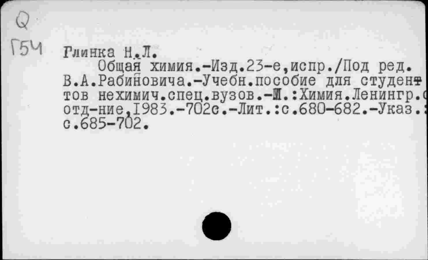 ﻿о
Г5Ч
Глинка Н.Л.
Общая химия.-Изд.23-е,испр./Под ред.
В.А.Рабиновича.-Учебн.пособие для студент тов нехимич.спец.вузов.-Ж.:Химия.Ленингр.( отд-ние,1983.-702с.-Лит.:с.680-682.-Указ.: с.685-702.